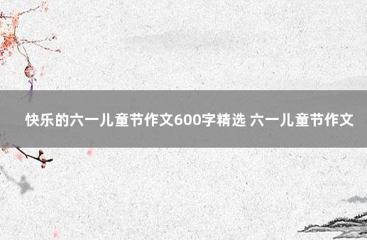 快乐的六一儿童节作文600字精选 六一儿童节作文六年级