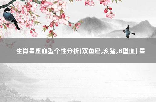 生肖星座血型个性分析(双鱼座,亥猪,B型血) 星座属相血型性格分析