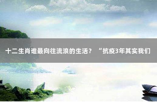 十二生肖谁最向往流浪的生活？ “抗疫3年其实我们清零了很多次”