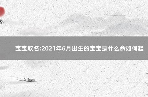 宝宝取名:2021年6月出生的宝宝是什么命如何起名 取名