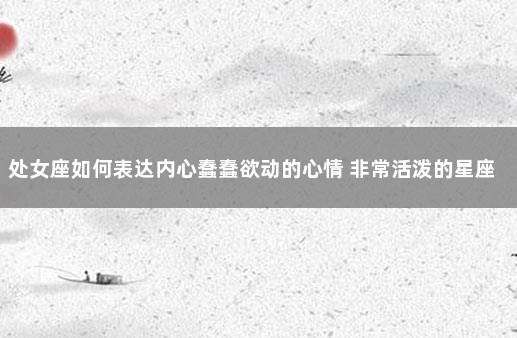 处女座如何表达内心蠢蠢欲动的心情 非常活泼的星座女