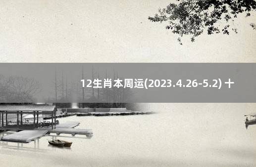 12生肖本周运(2023.4.26-5.2) 十二生肖本周运势早报