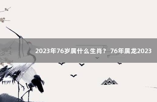 2023年76岁属什么生肖？ 76年属龙2023年