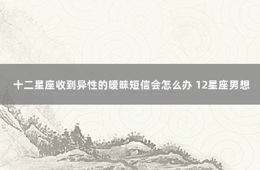 十二星座收到异性的暧昧短信会怎么办 12星座男想保护哪个星座女