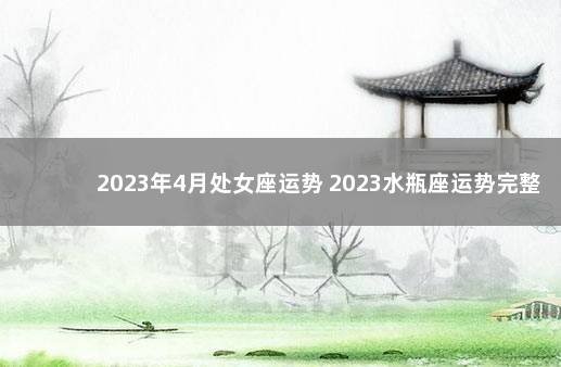 2023年4月处女座运势 2023水瓶座运势完整版