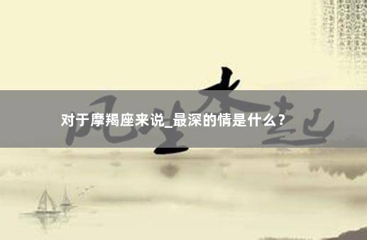 对于摩羯座来说_最深的情是什么？ 　　