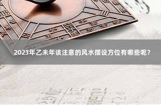 2023年乙未年该注意的风水摆设方位有哪些呢？ 2024至2043年风水