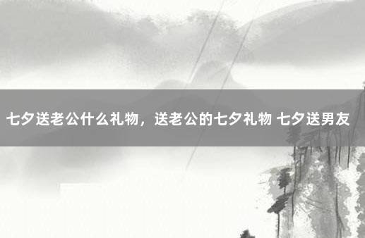 七夕送老公什么礼物，送老公的七夕礼物 七夕送男友什么礼物合适