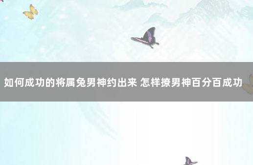 如何成功的将属兔男神约出来 怎样撩男神百分百成功