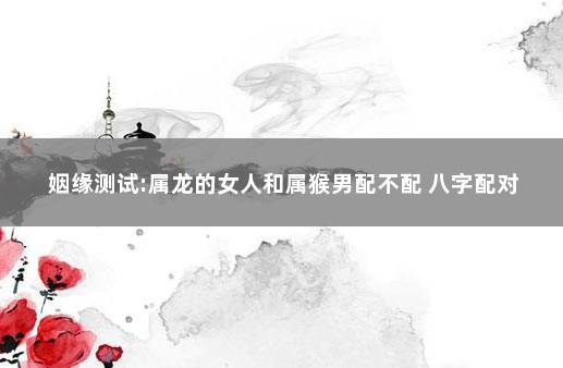 姻缘测试:属龙的女人和属猴男配不配 八字配对