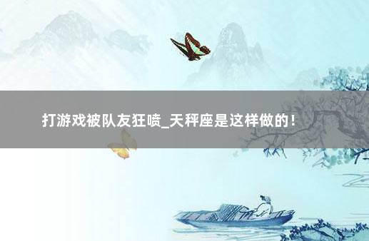 打游戏被队友狂喷_天秤座是这样做的！ 　　