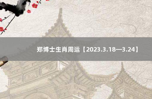 郑博士生肖周运【2023.3.18—3.24】 下周生肖运势郑博士