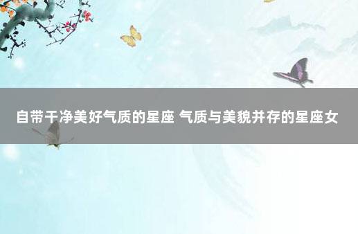 自带干净美好气质的星座 气质与美貌并存的星座女