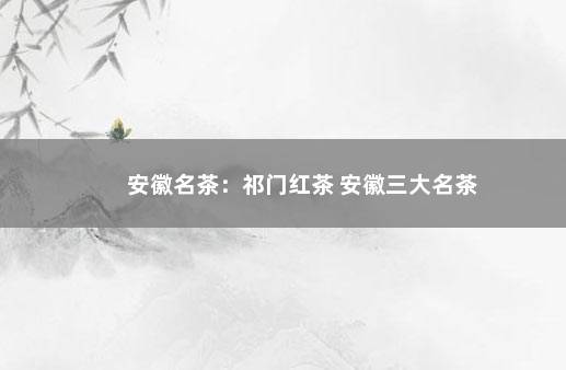 安徽名茶：祁门红茶 安徽三大名茶