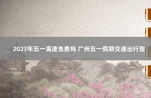 2023年五一高速免费吗 广州五一假期交通出行指引来了