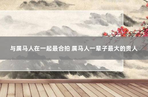 与属马人在一起最合拍 属马人一辈子最大的贵人