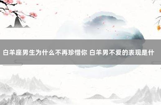 白羊座男生为什么不再珍惜你 白羊男不爱的表现是什么