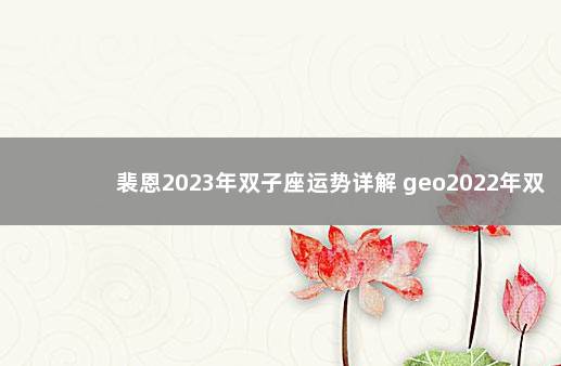 裴恩2023年双子座运势详解 geo2022年双子座全年运势