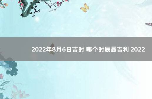 2022年8月6日吉时 哪个时辰最吉利 2022年农历8月生孩子吉日