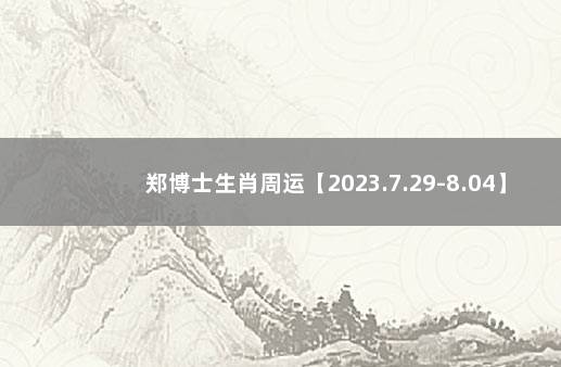 郑博士生肖周运【2023.7.29-8.04】 郑博士12生肖下周运势