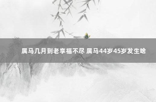 属马几月到老享福不尽 属马44岁45岁发生啥