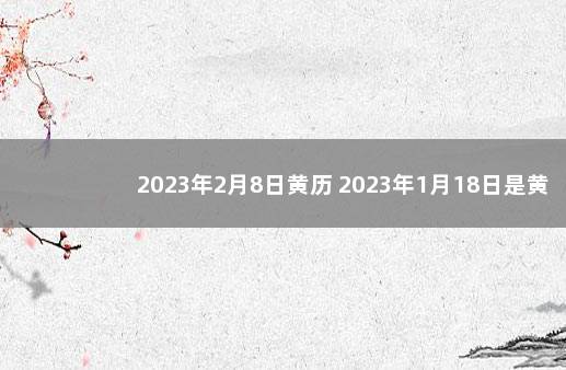 2023年2月8日黄历 2023年1月18日是黄道吉日吗