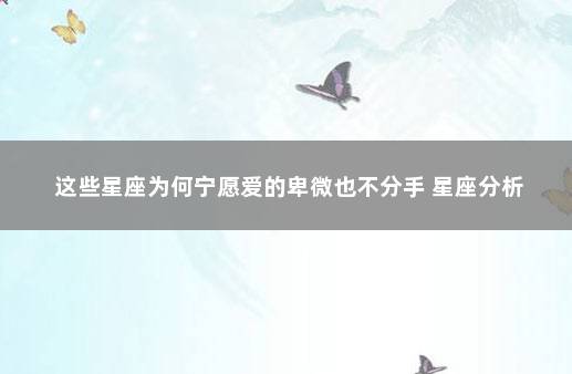 这些星座为何宁愿爱的卑微也不分手 星座分析