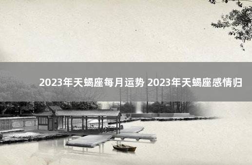 2023年天蝎座每月运势 2023年天蝎座感情归宿