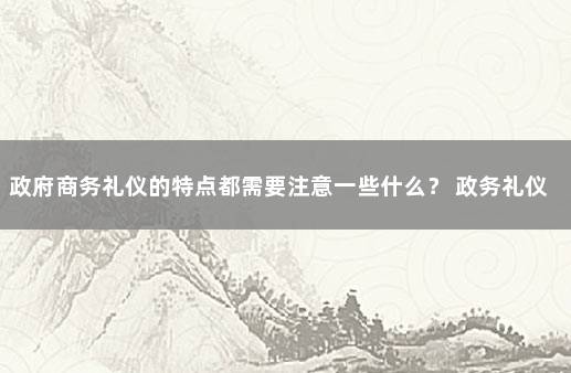 政府商务礼仪的特点都需要注意一些什么？ 政务礼仪包括哪些