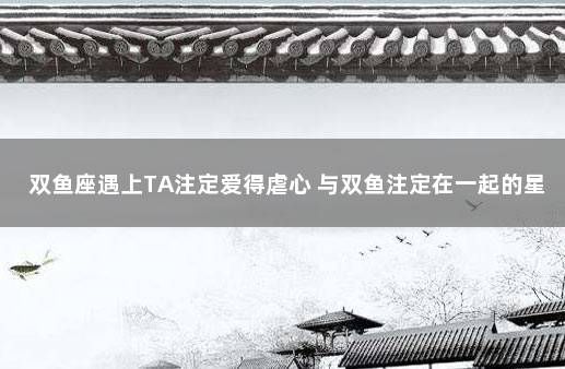 双鱼座遇上TA注定爱得虐心 与双鱼注定在一起的星座