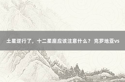 土星逆行了，十二星座应该注意什么？ 克罗地亚vs巴西比分预测分析最新