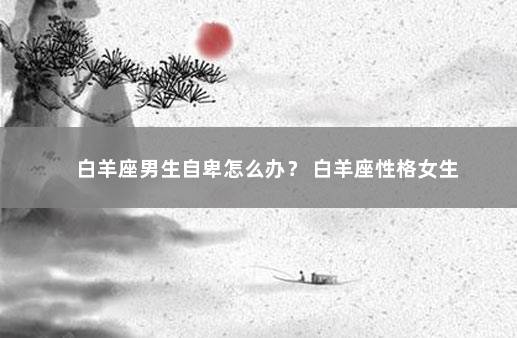 白羊座男生自卑怎么办？ 白羊座性格女生