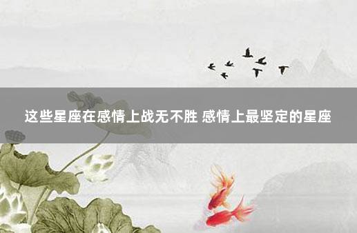 这些星座在感情上战无不胜 感情上最坚定的星座