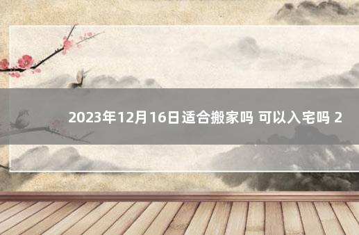 2023年12月16日适合搬家吗 可以入宅吗 2023年搬家黄道吉日