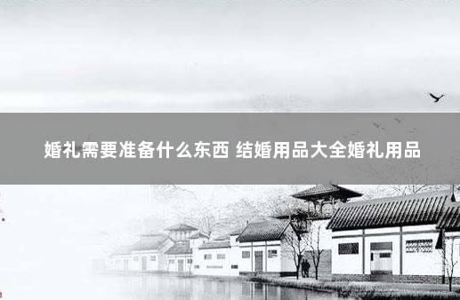 婚礼需要准备什么东西 结婚用品大全婚礼用品