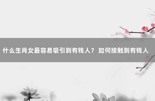 什么生肖女最容易吸引到有钱人？ 如何接触到有钱人