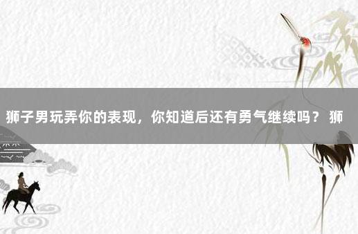 狮子男玩弄你的表现，你知道后还有勇气继续吗？ 狮子男越喜欢越被动