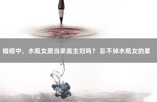 婚姻中，水瓶女愿当家庭主妇吗？ 忘不掉水瓶女的星座男