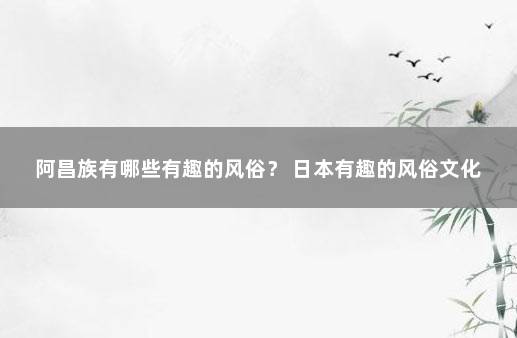 阿昌族有哪些有趣的风俗？ 日本有趣的风俗文化