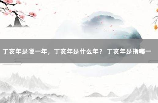 丁亥年是哪一年，丁亥年是什么年？ 丁亥年是指哪一年