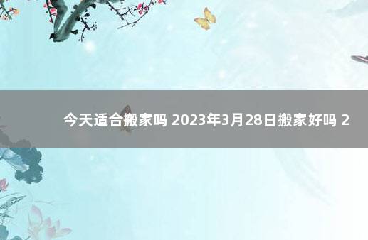 今天适合搬家吗 2023年3月28日搬家好吗 2020年1月19日适合搬家吗