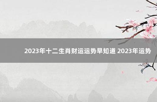 2023年十二生肖财运运势早知道 2023年运势12生肖运势详解