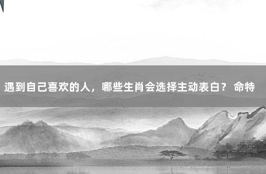 遇到自己喜欢的人，哪些生肖会选择主动表白？ 命特别好的生肖女