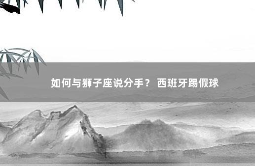 如何与狮子座说分手？ 西班牙踢假球