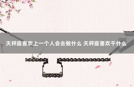 天秤座喜欢上一个人会去做什么 天秤座喜欢干什么