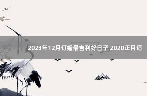 2023年12月订婚最吉利好日子 2020正月适合订婚的日子