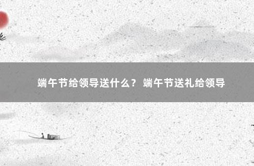 端午节给领导送什么？ 端午节送礼给领导