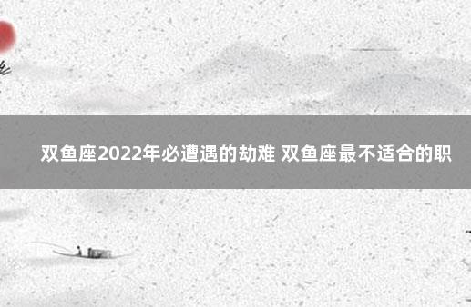 双鱼座2022年必遭遇的劫难 双鱼座最不适合的职业