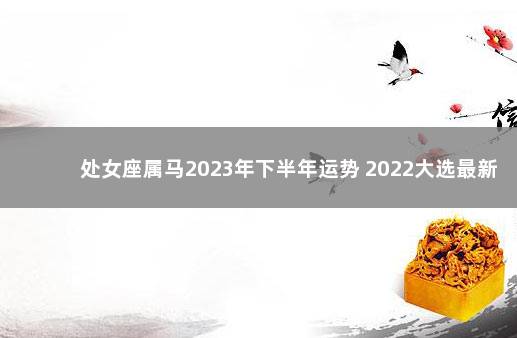 处女座属马2023年下半年运势 2022大选最新消息