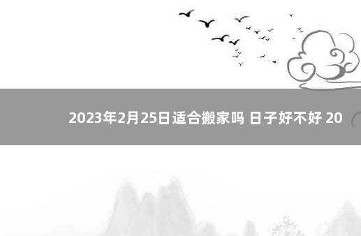 2023年2月25日适合搬家吗 日子好不好 2022年2月24日是黄道吉日吗